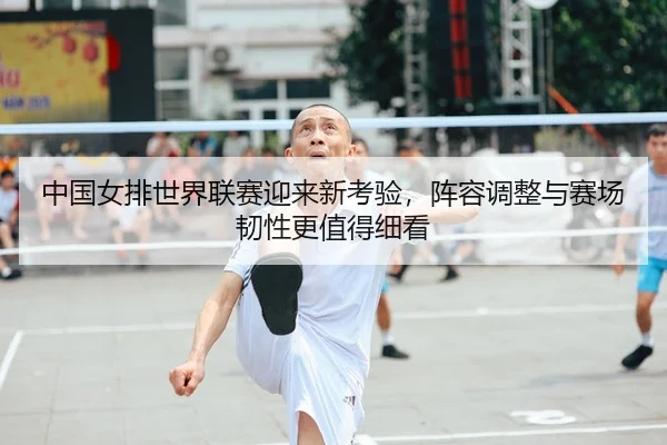 中国女排世界联赛迎来新考验，阵容调整与赛场韧性更值得细看